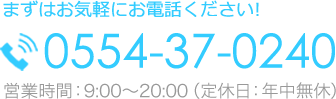 まずはお気軽にお電話ください！0554-37-0240｜営業時間：9:00〜20:00（定休日：年中無休）